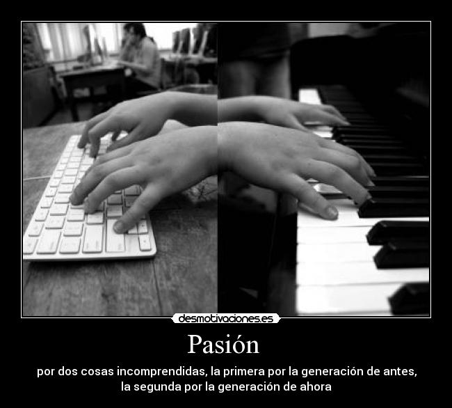 Pasión  - por dos cosas incomprendidas, la primera por la generación de antes,
la segunda por la generación de ahora