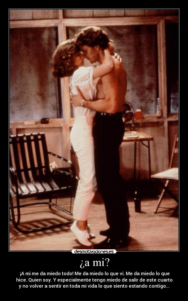 ¿a mi? - ¡A mi me da miedo todo! Me da miedo lo que vi. Me da miedo lo que
hice. Quien soy. Y especialmente tengo miedo de salir de este cuarto
y no volver a sentir en toda mi vida lo que siento estando contigo...