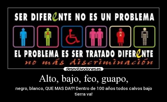 Alto, bajo, feo, guapo, - negro, blanco, QUE MAS DA!?! Dentro de 100 años todos calvos bajo tierra va!