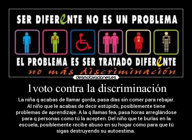 1voto contra la discriminación - La niña q acabas de llamar gorda, pasa días sin comer para rebajar.
Al niño que le acabas de decir estúpido, posiblemente tiene
problemas de aprendizaje. A la q llamas fea, pasa horas arreglándose
para q personas como tú la acepten. Del niño que te burlas en la
escuela, posiblemente recibe abuso en su hogar como para que tú
sigas destruyendo su autoestima. 