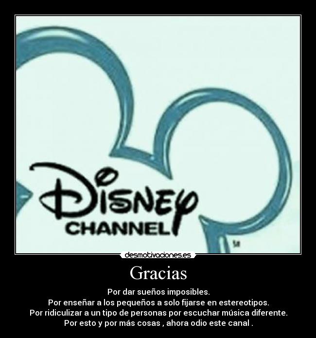 Gracias - Por dar sueños imposibles.
Por enseñar a los pequeños a solo fijarse en estereotipos.
Por ridiculizar a un tipo de personas por escuchar música diferente.
Por esto y por más cosas , ahora odio este canal .