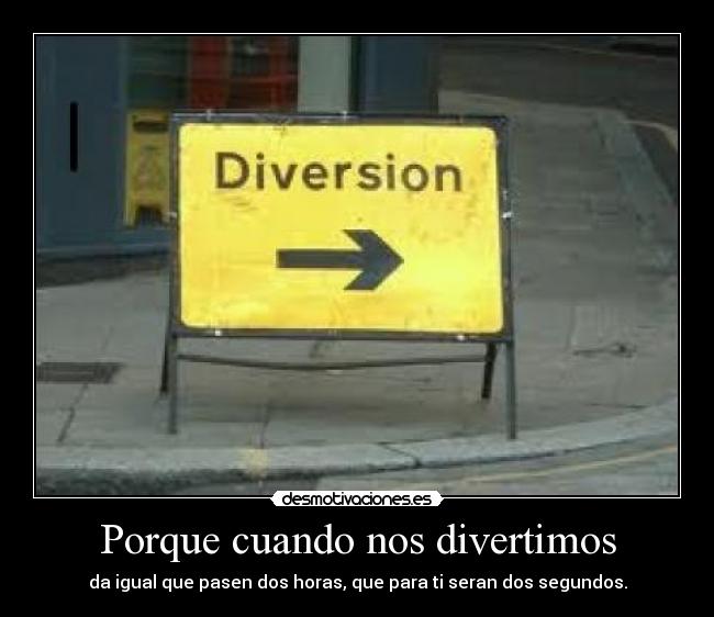 Porque cuando nos divertimos - da igual que pasen dos horas, que para ti seran dos segundos.