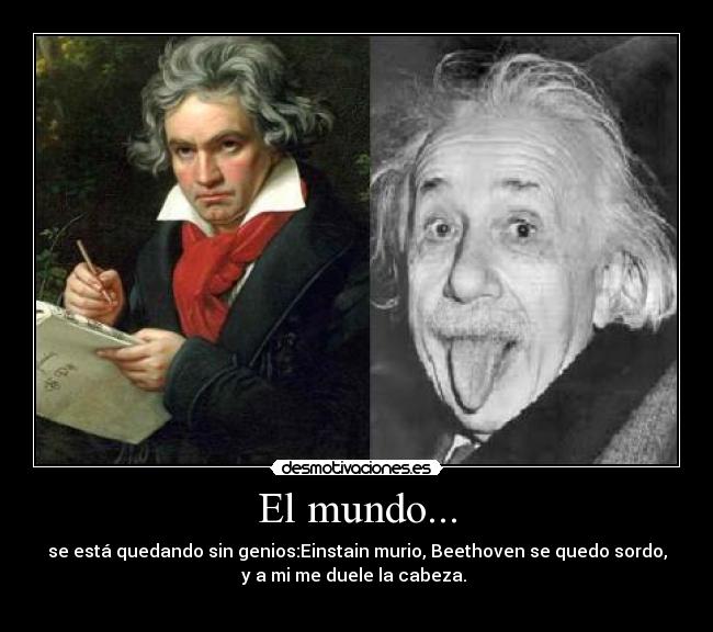 El mundo... - se está quedando sin genios:Einstain murio, Beethoven se quedo sordo,
y a mi me duele la cabeza. 
