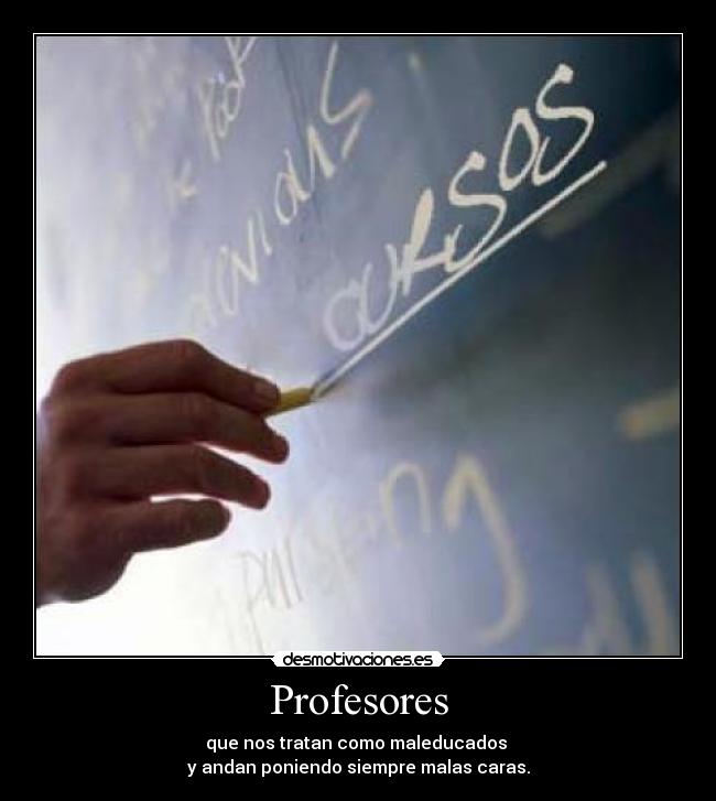 Profesores - que nos tratan como maleducados
y andan poniendo siempre malas caras.