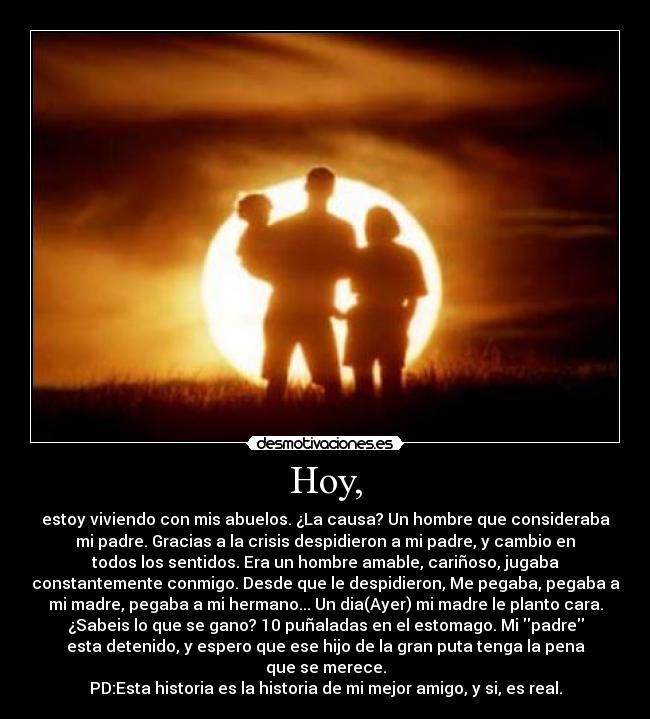 Hoy, - estoy viviendo con mis abuelos. ¿La causa? Un hombre que consideraba
mi padre. Gracias a la crisis despidieron a mi padre, y cambio en
todos los sentidos. Era un hombre amable, cariñoso, jugaba
constantemente conmigo. Desde que le despidieron, Me pegaba, pegaba a
mi madre, pegaba a mi hermano... Un dia(Ayer) mi madre le planto cara.
¿Sabeis lo que se gano? 10 puñaladas en el estomago. Mi padre
esta detenido, y espero que ese hijo de la gran puta tenga la pena
que se merece.
PD:Esta historia es la historia de mi mejor amigo, y si, es real.