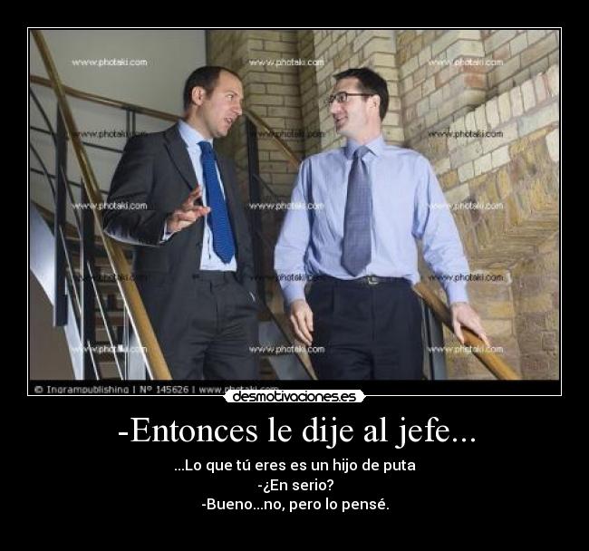 -Entonces le dije al jefe... - ...Lo que tú eres es un hijo de puta
-¿En serio?
-Bueno...no, pero lo pensé.