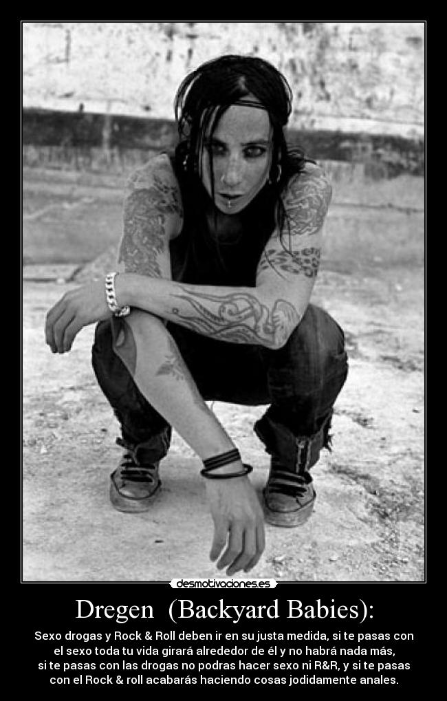 Dregen  (Backyard Babies): - Sexo drogas y Rock & Roll deben ir en su justa medida, si te pasas con
el sexo toda tu vida girará alrededor de él y no habrá nada más,
si te pasas con las drogas no podras hacer sexo ni R&R, y si te pasas
con el Rock & roll acabarás haciendo cosas jodidamente anales.