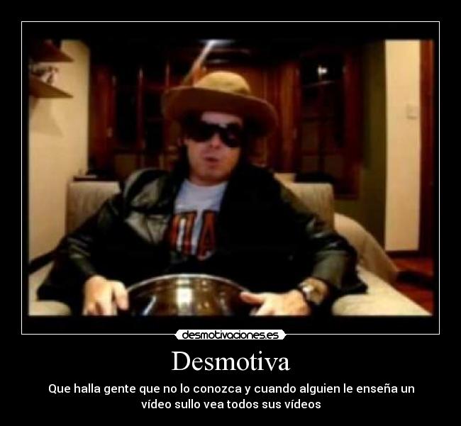 Desmotiva - Que halla gente que no lo conozca y cuando alguien le enseña un
vídeo sullo vea todos sus vídeos