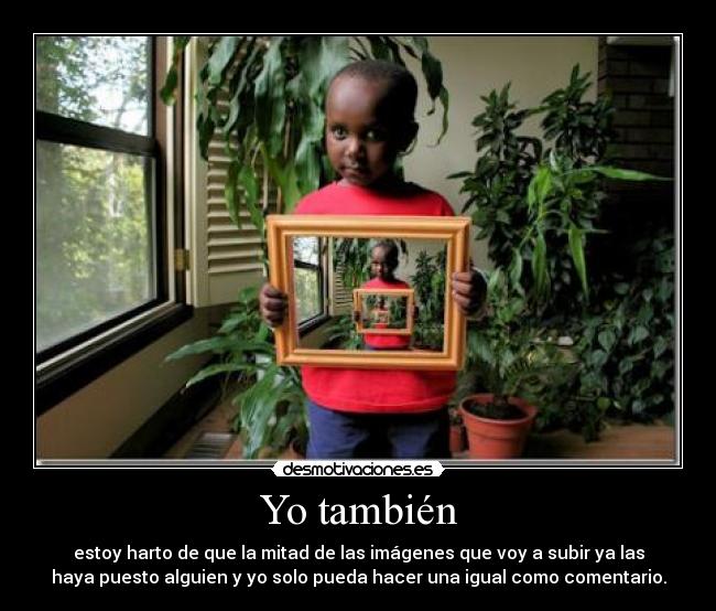 Yo también - estoy harto de que la mitad de las imágenes que voy a subir ya las
haya puesto alguien y yo solo pueda hacer una igual como comentario.