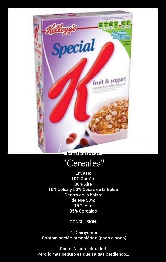Cereales - Envase:
10% Cartón:
30% Aire
10% bolsa y 50% Cosas de la Bolsa
Dentro de la bolsa:
de ese 50%:
15 % Aire
35% Cereales
CONCLUSIÓN:
-2 Desayunos
-Contaminación atmosférica (poco a poco)
Coste: Ni puta idea de €
Pero lo más seguro es que salgas perdiendo...