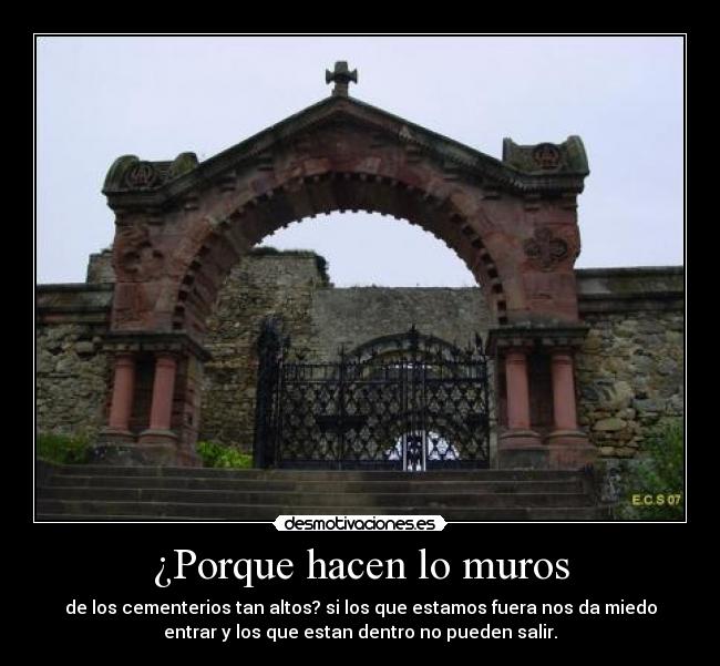 ¿Porque hacen lo muros - de los cementerios tan altos? si los que estamos fuera nos da miedo
entrar y los que estan dentro no pueden salir.