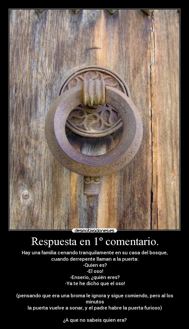 Respuesta en 1º comentario. - Hay una familia cenando tranquilamente en su casa del bosque,
cuando derrepente llaman a la puerta:
-Quien es?
-El oso!
-Enserio, ¿quién eres?
-Ya te he dicho que el oso!

(pensando que era una broma le ignora y sigue comiendo, pero al los minutos
la puerta vuelve a sonar, y el padre habre la puerta furioso)

¿A que no sabeis quien era?