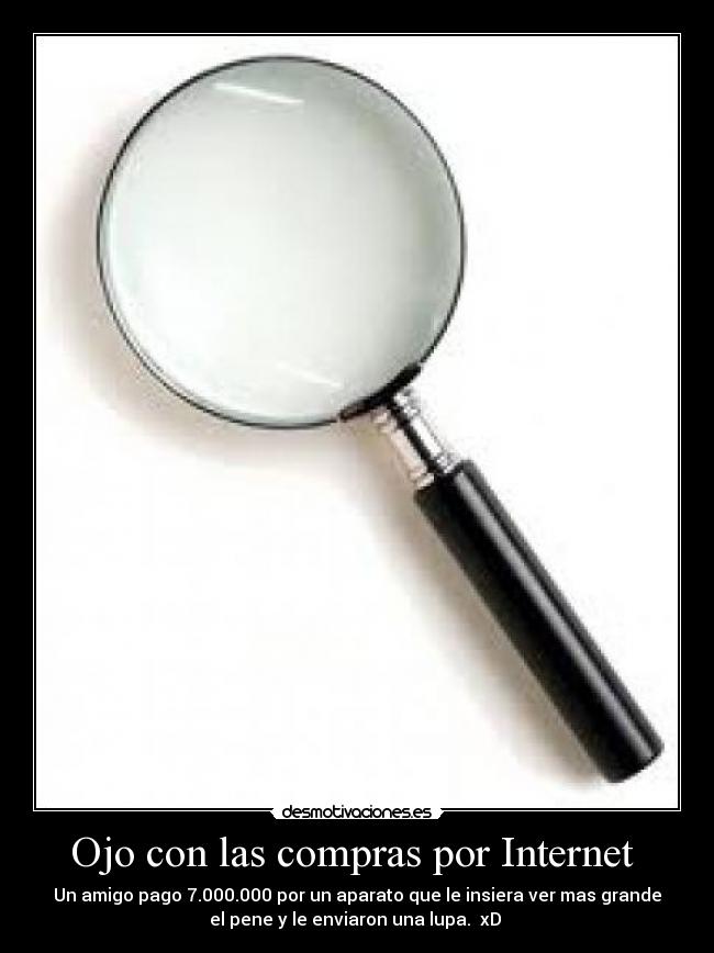Ojo con las compras por Internet - Un amigo pago 7.000.000 por un aparato que le insiera ver mas grande
el pene y le enviaron una lupa. xD