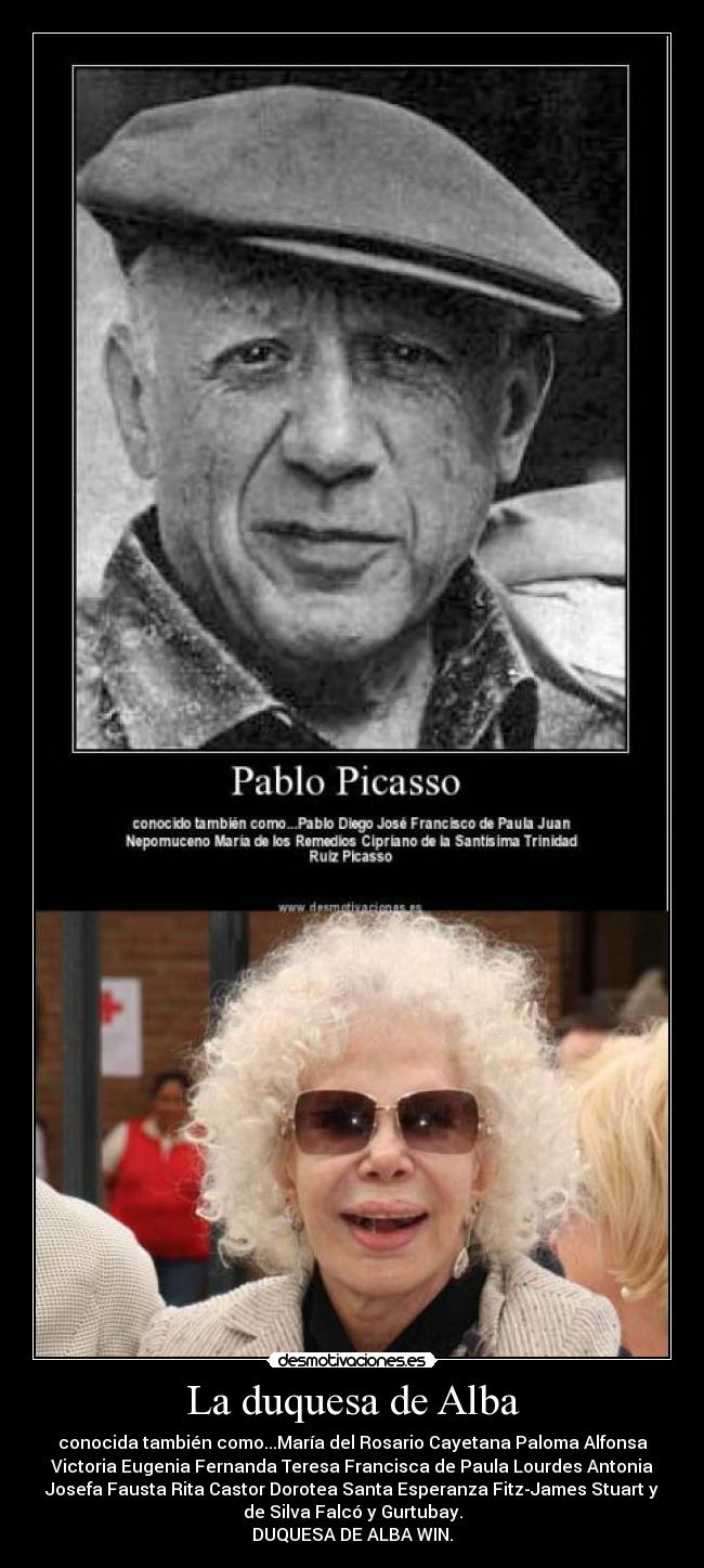 La duquesa de Alba - conocida también como...María del Rosario Cayetana Paloma Alfonsa
Victoria Eugenia Fernanda Teresa Francisca de Paula Lourdes Antonia
Josefa Fausta Rita Castor Dorotea Santa Esperanza Fitz-James Stuart y
de Silva Falcó y Gurtubay.
DUQUESA DE ALBA WIN.