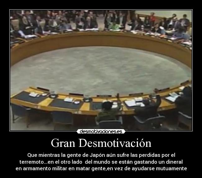 Gran Desmotivación - Que mientras la gente de Japón aún sufre las perdidas por el
terremoto...en el otro lado del mundo se están gastando un dineral
en armamento militar en matar gente,en vez de ayudarse mutuamente