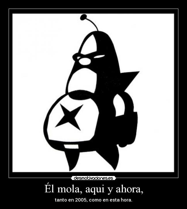 Él mola, aqui y ahora, - tanto en 2005, como en esta hora.