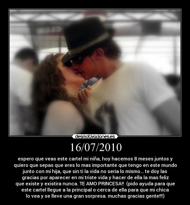 16/07/2010 - espero que veas este cartel mi niña, hoy hacemos 8 meses juntos y
quiero que sepas que eres lo mas importante que tengo en este mundo
junto con mi hija, que sin ti la vida no seria lo mismo... te doy las
gracias por aparecer en mi triste vida y hacer de ella la mas feliz
que existe y existira nunca. TE AMO PRINCESA!!  (pido ayuda para que
este cartel llegue a la principal o cerca de ella para que mi chica
lo vea y se lleve una gran sorpresa. muchas gracias gente!!!)