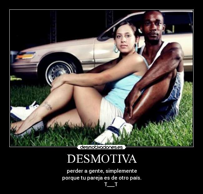 DESMOTIVA - perder a gente, simplemente
porque tu pareja es de otro país.
               T___T