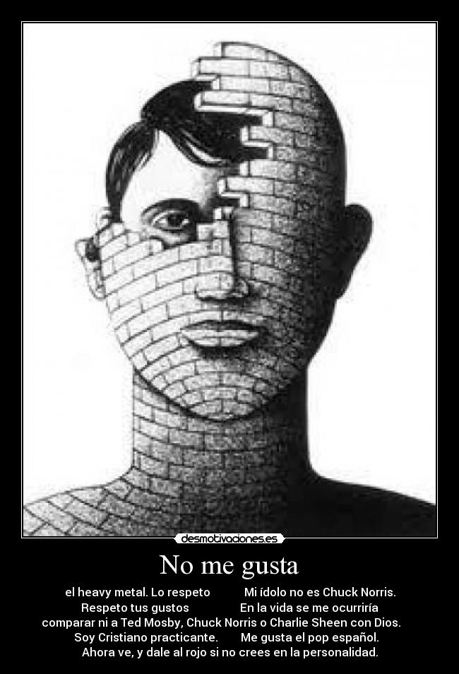 No me gusta - el heavy metal. Lo respeto Mi ídolo no es Chuck Norris.
Respeto tus gustos En la vida se me ocurriría
comparar ni a Ted Mosby, Chuck Norris o Charlie Sheen con Dios.
Soy Cristiano practicante. Me gusta el pop español.
Ahora ve, y dale al rojo si no crees en la personalidad.