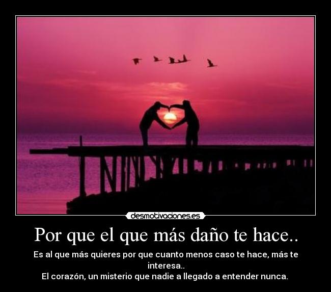 Por que el que más daño te hace.. - Es al que más quieres por que cuanto menos caso te hace, más te interesa..
El corazón, un misterio que nadie a llegado a entender nunca. 