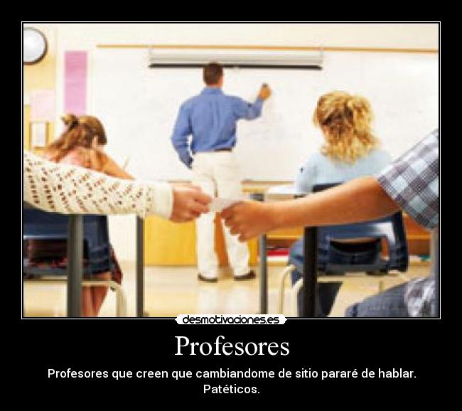 Profesores - Profesores que creen que cambiandome de sitio pararé de hablar. Patéticos.