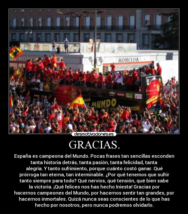 GRACIAS. - España es campeona del Mundo. Pocas frases tan sencillas esconden
tanta historia detrás, tanta pasión, tanta felicidad, tanta
alegría. Y tanto sufrimiento, porque cuánto costó ganar. Qué
prórroga tan eterna, tan interminable. ¿Por qué tenemos que sufrir
tanto siempre para todo? Qué nervios, qué tensión, qué bien sabe
la victoria. ¡Qué felices nos has hecho Iniesta! Gracias por
hacernos campeones del Mundo, por hacernos sentir tan grandes, por
hacernos inmortales. Quizá nunca seas conscientes de lo que has
hecho por nosotros, pero nunca podremos olvidarlo.