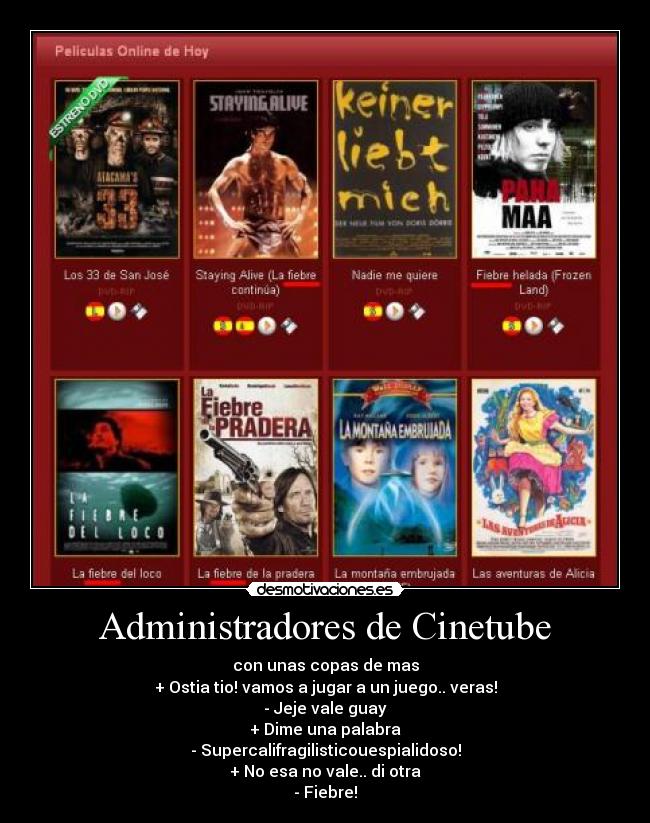 Administradores de Cinetube - con unas copas de mas
+ Ostia tio! vamos a jugar a un juego.. veras!
- Jeje vale guay
+ Dime una palabra
- Supercalifragilisticouespialidoso!
+ No esa no vale.. di otra
- Fiebre!