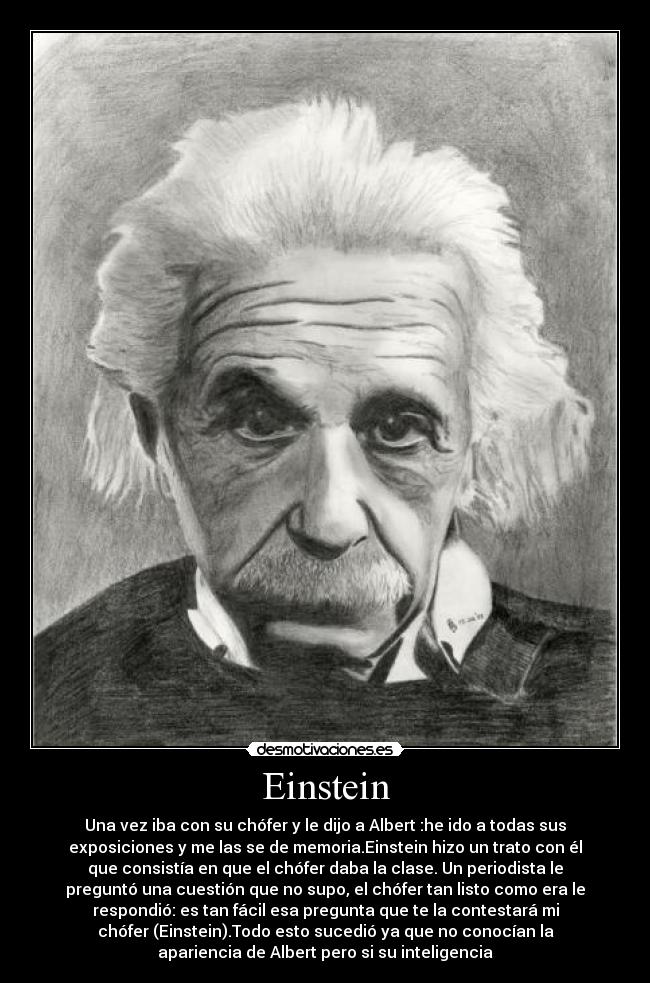 Einstein - Una vez iba con su chófer y le dijo a Albert :he ido a todas sus
exposiciones y me las se de memoria.Einstein hizo un trato con él
que consistía en que el chófer daba la clase. Un periodista le
preguntó una cuestión que no supo, el chófer tan listo como era le
respondió: es tan fácil esa pregunta que te la contestará mi
chófer (Einstein).Todo esto sucedió ya que no conocían la
apariencia de Albert pero si su inteligencia