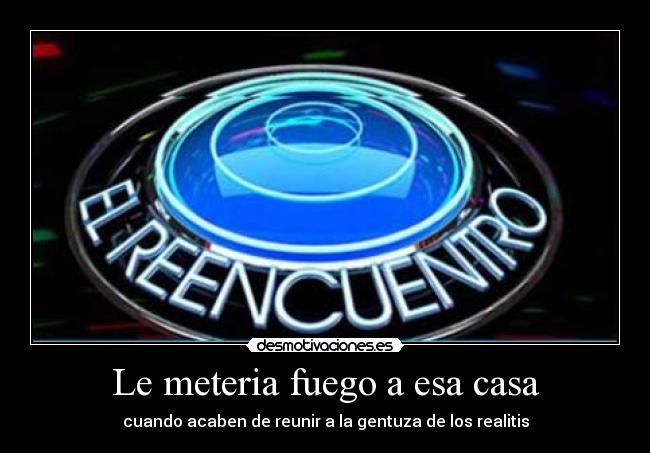 Le meteria fuego a esa casa - cuando acaben de reunir a la gentuza de los realitis