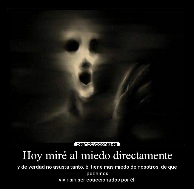 Hoy miré al miedo directamente - y de verdad no asusta tanto, él tiene mas miedo de nosotros, de que podamos
vivir sin ser coaccionados por él.