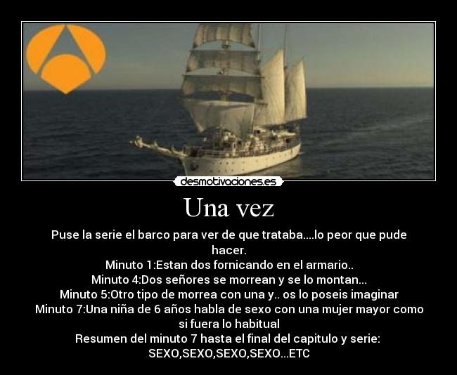 Una vez - Puse la serie el barco para ver de que trataba....lo peor que pude
hacer.
Minuto 1:Estan dos fornicando en el armario..
Minuto 4:Dos señores se morrean y se lo montan...
Minuto 5:Otro tipo de morrea con una y.. os lo poseis imaginar
Minuto 7:Una niña de 6 años habla de sexo con una mujer mayor como
si fuera lo habitual
Resumen del minuto 7 hasta el final del capitulo y serie: 
SEXO,SEXO,SEXO,SEXO...ETC
