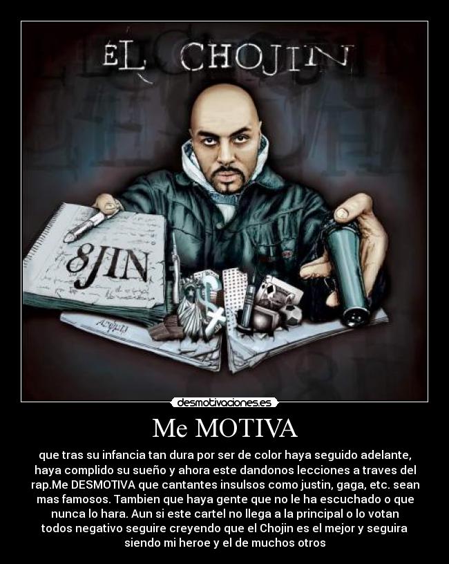 Me MOTIVA - que tras su infancia tan dura por ser de color haya seguido adelante,
haya complido su sueño y ahora este dandonos lecciones a traves del
rap.Me DESMOTIVA que cantantes insulsos como justin, gaga, etc. sean
mas famosos. Tambien que haya gente que no le ha escuchado o que
nunca lo hara. Aun si este cartel no llega a la principal o lo votan
todos negativo seguire creyendo que el Chojin es el mejor y seguira
siendo mi heroe y el de muchos otros