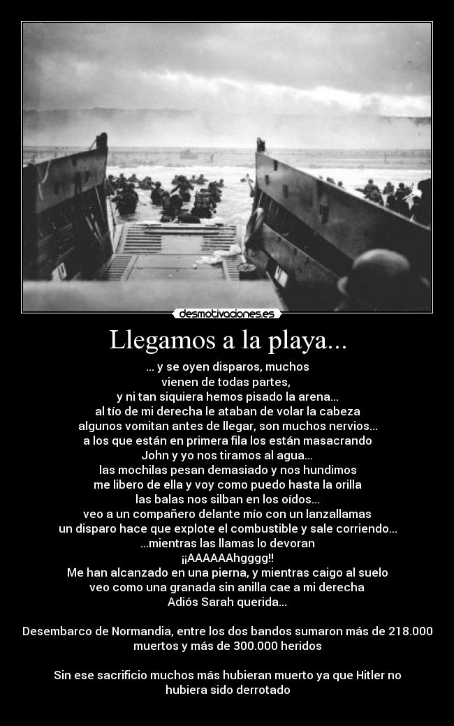 Llegamos a la playa... - ... y se oyen disparos, muchos
vienen de todas partes,
y ni tan siquiera hemos pisado la arena...
al tío de mi derecha le ataban de volar la cabeza
algunos vomitan antes de llegar, son muchos nervios...
a los que están en primera fila los están masacrando
John y yo nos tiramos al agua...
las mochilas pesan demasiado y nos hundimos
me libero de ella y voy como puedo hasta la orilla
las balas nos silban en los oídos...
veo a un compañero delante mío con un lanzallamas
un disparo hace que explote el combustible y sale corriendo...
...mientras las llamas lo devoran
¡¡AAAAAAhgggg!!
Me han alcanzado en una pierna, y mientras caigo al suelo
veo como una granada sin anilla cae a mi derecha
Adiós Sarah querida...
Desembarco de Normandia, entre los dos bandos sumaron más de 218.000
muertos y más de 300.000 heridos
Sin ese sacrificio muchos más hubieran muerto ya que Hitler no
hubiera sido derrotado