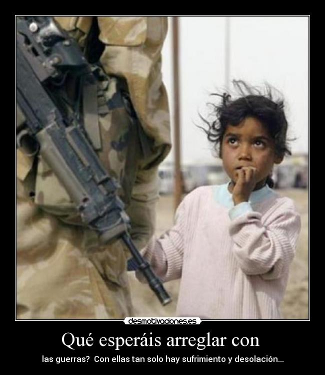 Qué esperáis arreglar con - las guerras? Con ellas tan solo hay sufrimiento y desolación...