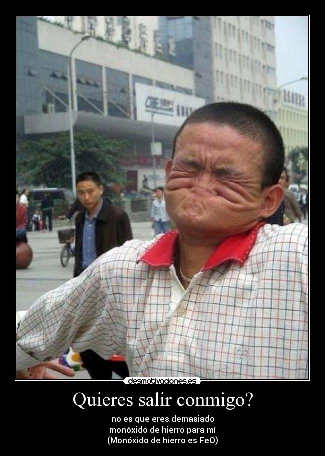 Quieres salir conmigo? - no es que eres demasiado
monóxido de hierro para mí
(Monóxido de hierro es FeO)