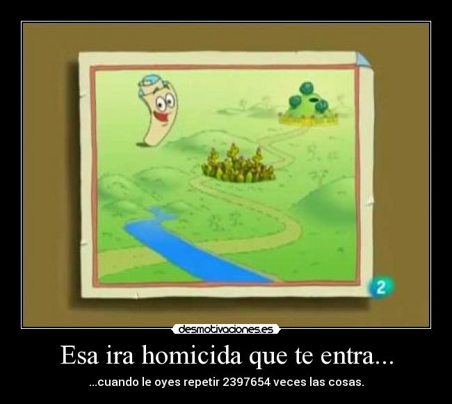 Esa ira homicida que te entra... - ...cuando le oyes repetir 2397654 veces las cosas.