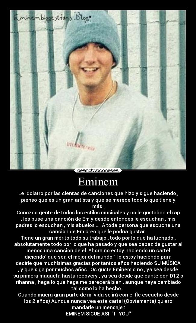 Eminem - Le idolatro por las cientas de canciones que hizo y sigue haciendo ,
pienso que es un gran artista y que se merece todo lo que tiene y
más .
Conozco gente de todos los estilos musicales y no le gustaban el rap
, les puse una canción de Em y desde entonces le escuchan , mis
padres lo escuchan , mis abuelos .... A toda persona que escuche una
canción de Em creo que le podría gustar. 
Tiene un gran mérito todo su trabajo , todo por lo que ha luchado ,
absolutamente todo por lo que ha pasado y que sea capaz de gustar al
menos una canción de él. Ahora no estoy haciendo un cartel
diciendoque sea el mejor del mundo  lo estoy haciendo para
decirle que muchísimas gracias por tantos años haciendo SU MÚSICA
, y que siga por muchos años . Os guste Eminem o no , ya sea desde
su primera maqueta hasta recovery , ya sea desde que cante con D12 o
rihanna , haga lo que haga me parecerá bien , aunque haya cambiado
tal como lo ha hecho . 
Cuando muera gran parte de mi vida se irá con el (le escucho desde
los 2 años) Aunque nunca vea este cartel (Obviamente) quiero
mandarle un mensaje :
EMINEM SIGUE ASI  I ♥ YOU