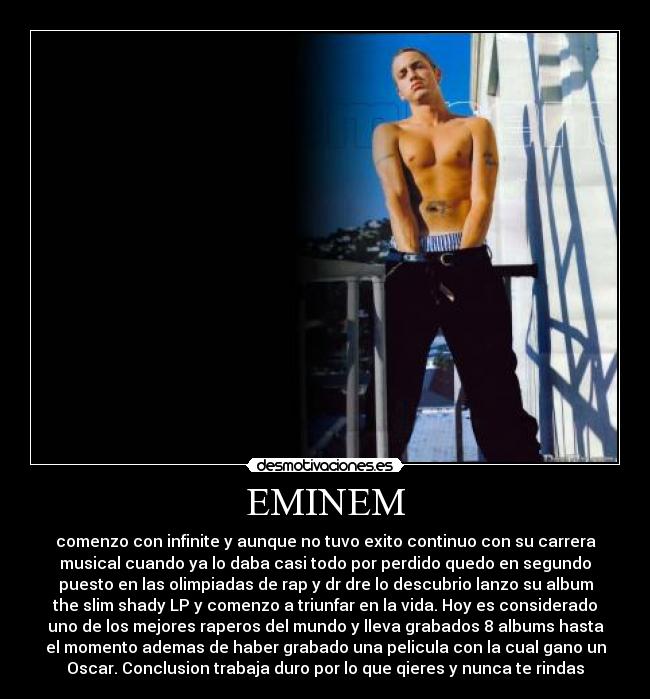 EMINEM - comenzo con infinite y aunque no tuvo exito continuo con su carrera
musical cuando ya lo daba casi todo por perdido quedo en segundo
puesto en las olimpiadas de rap y dr dre lo descubrio lanzo su album
the slim shady LP y comenzo a triunfar en la vida. Hoy es considerado
uno de los mejores raperos del mundo y lleva grabados 8 albums hasta
el momento ademas de haber grabado una pelicula con la cual gano un
Oscar. Conclusion trabaja duro por lo que qieres y nunca te rindas