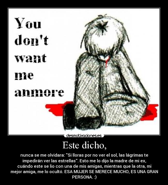 Este dicho, - nunca se me olvidara: Si lloras por no ver el sol, las lágrimas te
impedirán ver las estrellas. Esto me lo dijo la madre de mi ex,
cuándo este se lio con una de mis amigas, mientras que la otra, mi
mejor amiga, me lo ocultó. ESA MUJER SE MERECE MUCHO, ES UNA GRAN
PERSONA. :)