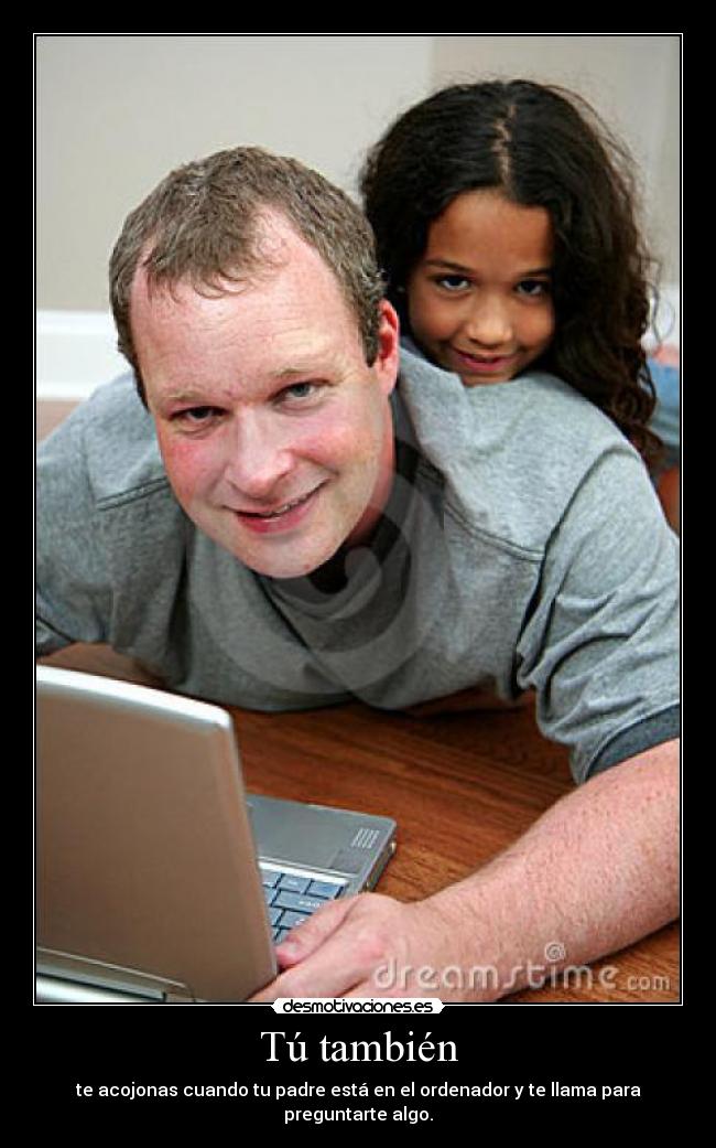 Tú también - te acojonas cuando tu padre está en el ordenador y te llama para preguntarte algo.