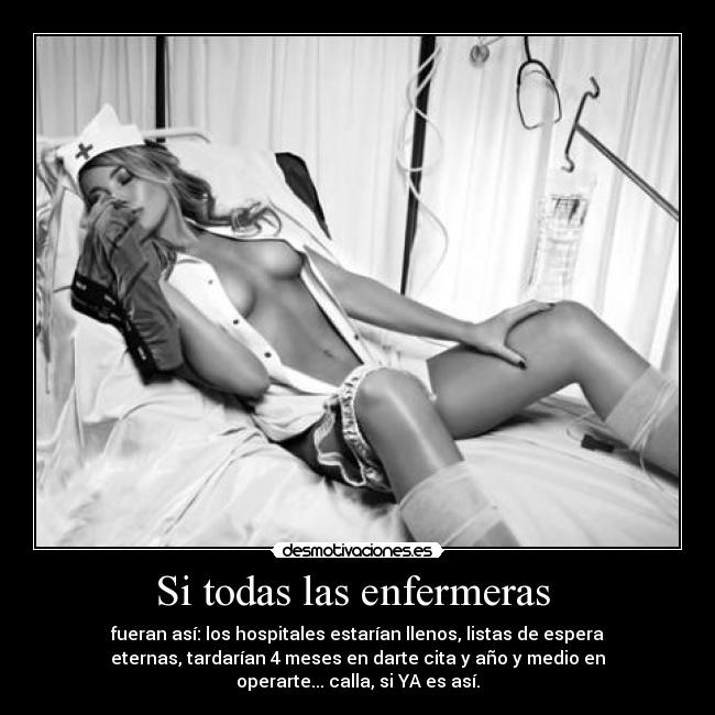 Si todas las enfermeras  - fueran así: los hospitales estarían llenos, listas de espera
eternas, tardarían 4 meses en darte cita y año y medio en
operarte... calla, si YA es así.