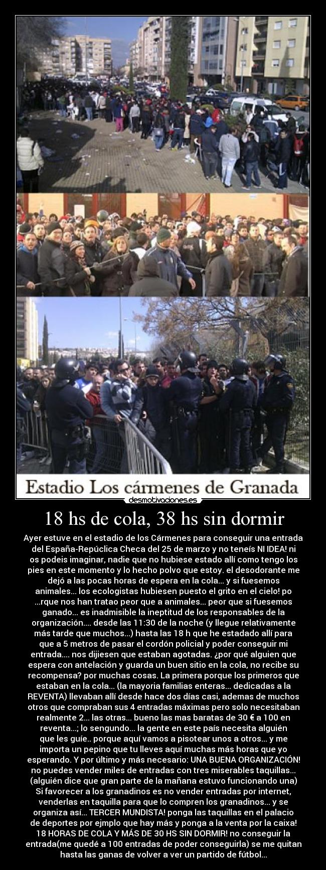 18 hs de cola, 38 hs sin dormir - Ayer estuve en el estadio de los Cármenes para conseguir una entrada
del España-Repúclica Checa del 25 de marzo y no teneís NI IDEA! ni
os podeis imaginar, nadie que no hubiese estado allí como tengo los
pies en este momento y lo hecho polvo que estoy. el desodorante me
dejó a las pocas horas de espera en la cola... y si fuesemos
animales... los ecologistas hubiesen puesto el grito en el cielo! po
...rque nos han tratao peor que a animales... peor que si fuesemos
ganado... es inadmisible la ineptitud de los responsables de la
organización.... desde las 11:30 de la noche (y llegue relativamente
más tarde que muchos...) hasta las 18 h que he estadado allí para
que a 5 metros de pasar el cordón policial y poder conseguir mi
entrada.... nos dijiesen que estaban agotadas. ¿por qué alguien que
espera con antelación y guarda un buen sitio en la cola, no recibe su
recompensa? por muchas cosas. La primera porque los primeros que
estaban en la cola... (la mayoria familias enteras... dedicadas a la
REVENTA) llevaban allí desde hace dos días casi, ademas de muchos
otros que compraban sus 4 entradas máximas pero solo necesitaban
realmente 2... las otras... bueno las mas baratas de 30 € a 100 en
reventa...; lo sengundo... la gente en este país necesita alguién
que les guíe.. porque aquí vamos a pisotear unos a otros... y me
importa un pepino que tu lleves aquí muchas más horas que yo
esperando. Y por último y más necesario: UNA BUENA ORGANIZACIÓN!
no puedes vender miles de entradas con tres miserables taquillas...
(alguién dice que gran parte de la mañana estuvo funcionando una)
Si favorecer a los granadinos es no vender entradas por internet,
venderlas en taquilla para que lo compren los granadinos... y se
organiza así... TERCER MUNDISTA! ponga las taquillas en el palacio
de deportes por ejmplo que hay más y ponga a la venta por la caixa!
18 HORAS DE COLA Y MÁS DE 30 HS SIN DORMIR! no conseguir la
entrada(me quedé a 100 entradas de poder conseguirla) se me quitan
hasta las ganas de volver a ver un partido de fútbol...