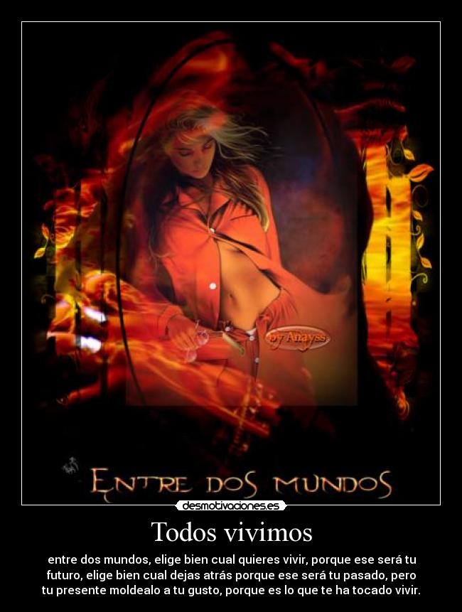 Todos vivimos - entre dos mundos, elige bien cual quieres vivir, porque ese será tu
futuro, elige bien cual dejas atrás porque ese será tu pasado, pero
tu presente moldealo a tu gusto, porque es lo que te ha tocado vivir.