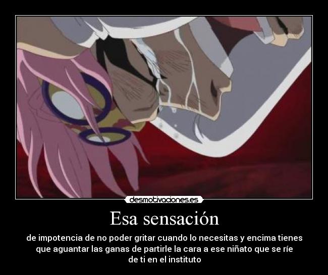 Esa sensación - de impotencia de no poder gritar cuando lo necesitas y encima tienes
que aguantar las ganas de partirle la cara a ese niñato que se ríe
de ti en el instituto