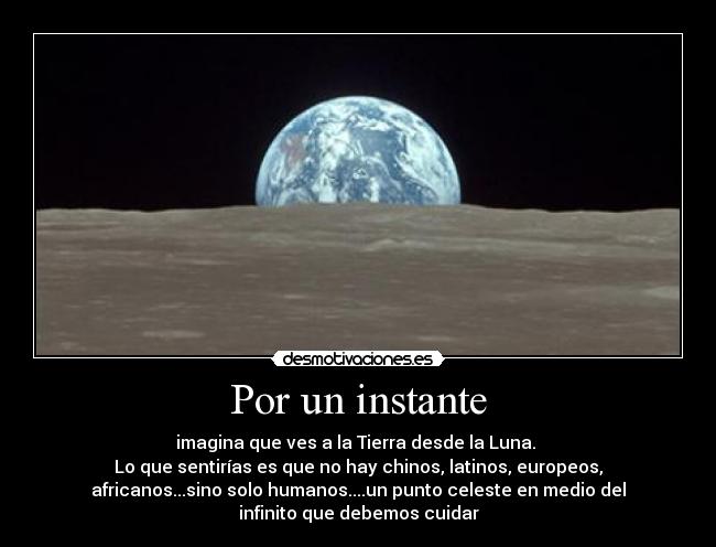 Por un instante - imagina que ves a la Tierra desde la Luna. 
Lo que sentirías es que no hay chinos, latinos, europeos,
africanos...sino solo humanos....un punto celeste en medio del
infinito que debemos cuidar
