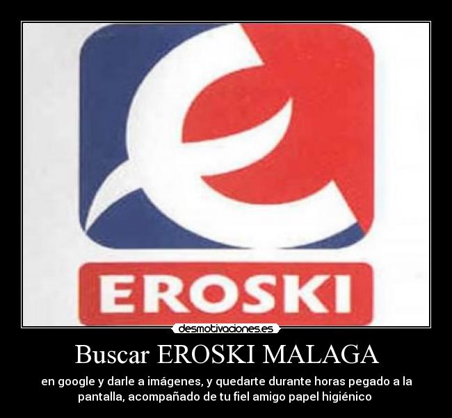Buscar EROSKI MALAGA - en google y darle a imágenes, y quedarte durante horas pegado a la
pantalla, acompañado de tu fiel amigo papel higiénico
