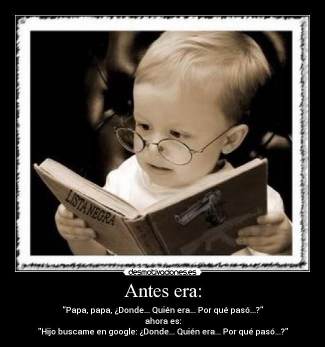 Antes era: - Papa, papa, ¿Donde... Quién era... Por qué pasó...?
ahora es:
Hijo buscame en google: ¿Donde... Quién era... Por qué pasó...?