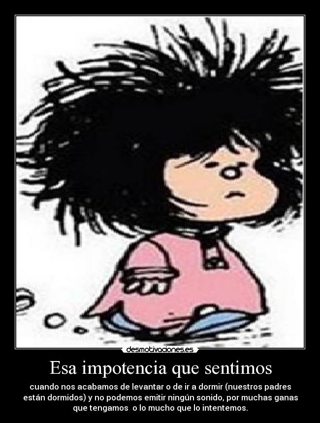 Esa impotencia que sentimos - cuando nos acabamos de levantar o de ir a dormir (nuestros padres
están dormidos) y no podemos emitir ningún sonido, por muchas ganas
que tengamos  o lo mucho que lo intentemos.