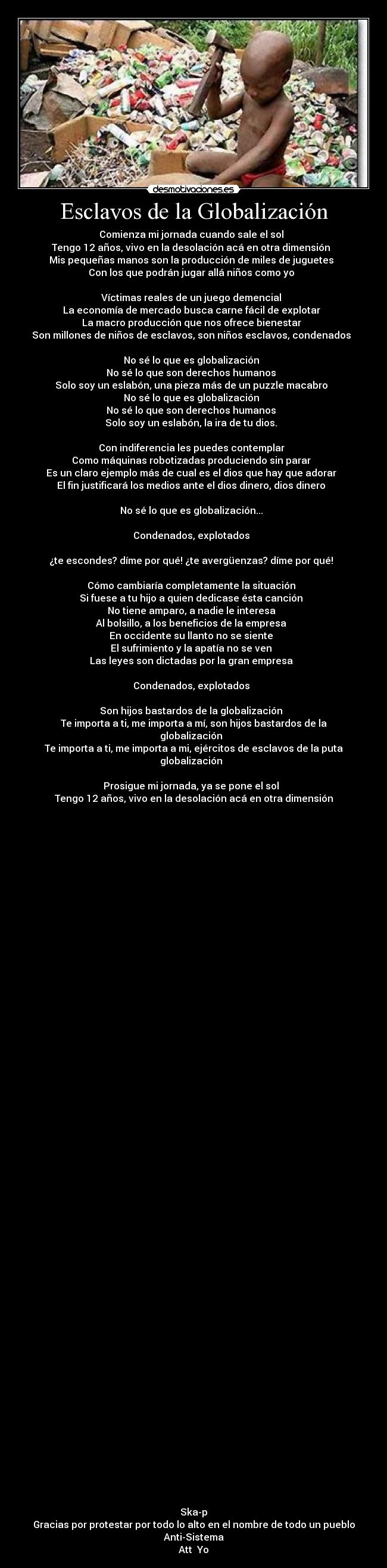 Esclavos de la Globalización - Comienza mi jornada cuando sale el sol  
Tengo 12 años, vivo en la desolación acá en otra dimensión  
Mis pequeñas manos son la producción de miles de juguetes  
Con los que podrán jugar allá niños como yo  
 
Víctimas reales de un juego demencial  
La economía de mercado busca carne fácil de explotar  
La macro producción que nos ofrece bienestar  
Son millones de niños de esclavos, son niños esclavos, condenados  
 
No sé lo que es globalización  
No sé lo que son derechos humanos  
Solo soy un eslabón, una pieza más de un puzzle macabro  
No sé lo que es globalización  
No sé lo que son derechos humanos  
Solo soy un eslabón, la ira de tu dios.  
 
Con indiferencia les puedes contemplar  
Como máquinas robotizadas produciendo sin parar  
Es un claro ejemplo más de cual es el dios que hay que adorar  
El fin justificará los medios ante el dios dinero, dios dinero  
 
No sé lo que es globalización...  
 
Condenados, explotados  
 
¿te escondes? díme por qué! ¿te avergüenzas? díme por qué!  
 
Cómo cambiaría completamente la situación  
Si fuese a tu hijo a quien dedicase ésta canción  
No tiene amparo, a nadie le interesa  
Al bolsillo, a los beneficios de la empresa  
En occidente su llanto no se siente  
El sufrimiento y la apatía no se ven  
Las leyes son dictadas por la gran empresa  
 
Condenados, explotados  
 
Son hijos bastardos de la globalización  
Te importa a ti, me importa a mí, son hijos bastardos de la globalización  
Te importa a ti, me importa a mi, ejércitos de esclavos de la puta globalización  
 
Prosigue mi jornada, ya se pone el sol  
Tengo 12 años, vivo en la desolación acá en otra dimensión
























































Ska-p
Gracias por protestar por todo lo alto en el nombre de todo un pueblo
Anti-Sistema
Att  Yo
