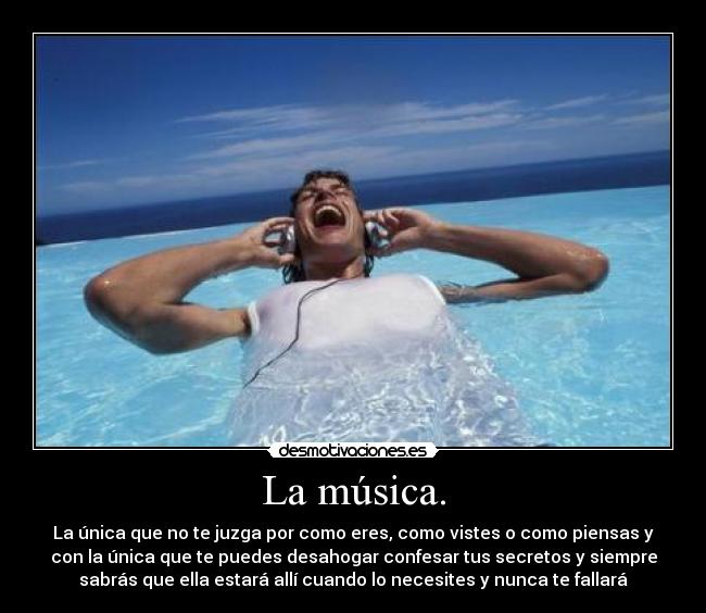La música. - La única que no te juzga por como eres, como vistes o como piensas y
con la única que te puedes desahogar confesar tus secretos y siempre
sabrás que ella estará allí cuando lo necesites y nunca te fallará